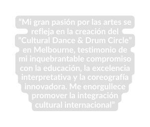 Mi gran pasión por las artes se refleja en la creación del Cultural Dance Drum Circle en Melbourne testimonio de mi inquebrantable compromiso con la educación la excelencia interpretativa y la coreografía innovadora Me enorgullece promover la integración cultural internacional