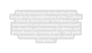 My fervent passion for the arts shines through in the establishment of the Cultural Dance Drum Circle in Melbourne a testament to my unwavering commitment to education performance excellence and groundbreaking choreography I take pride in promoting international cultural integration