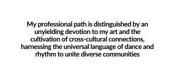 My professional path is distinguished by an unyielding devotion to my art and the cultivation of cross cultural connections harnessing the universal language of dance and rhythm to unite diverse communities